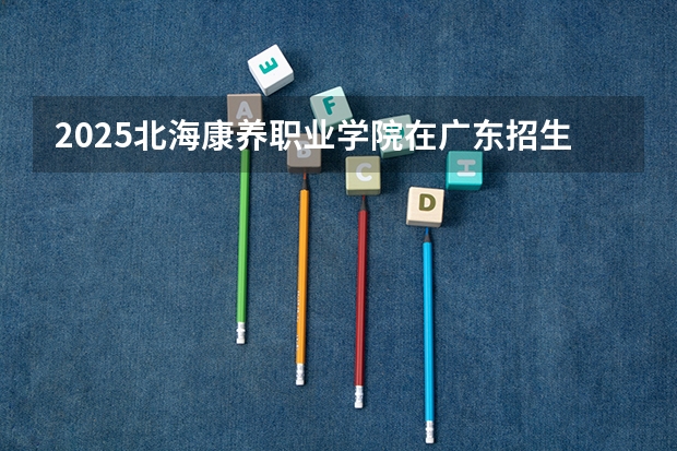 2025北海康养职业学院在广东招生计划人数一览表