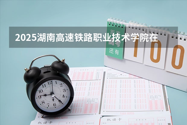 2025湖南高速铁路职业技术学院在河南招生计划人数一览表