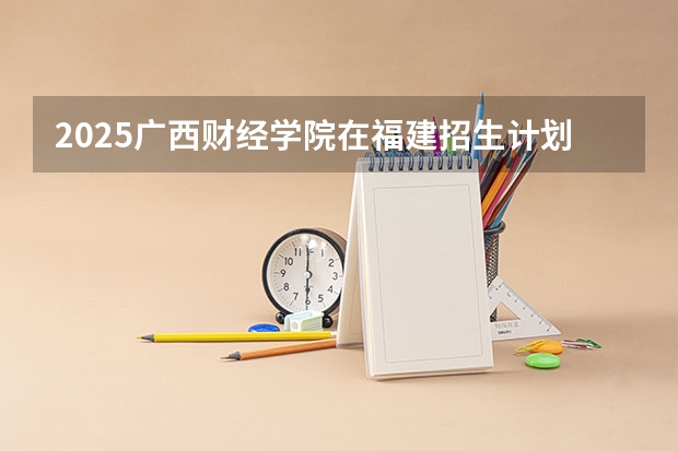 2025广西财经学院在福建招生计划一览表