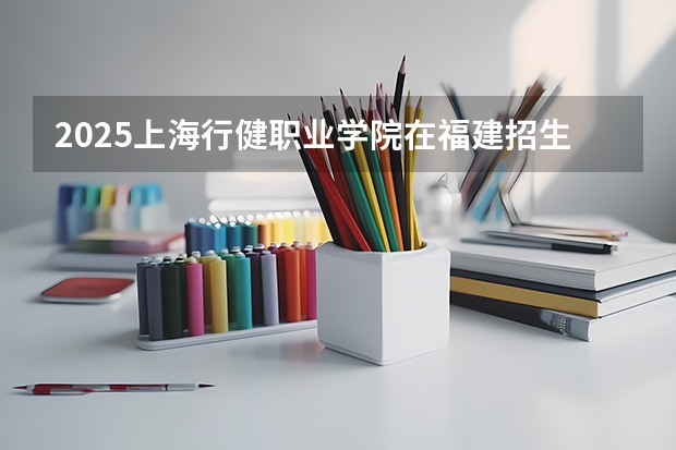 2025上海行健职业学院在福建招生计划一览表