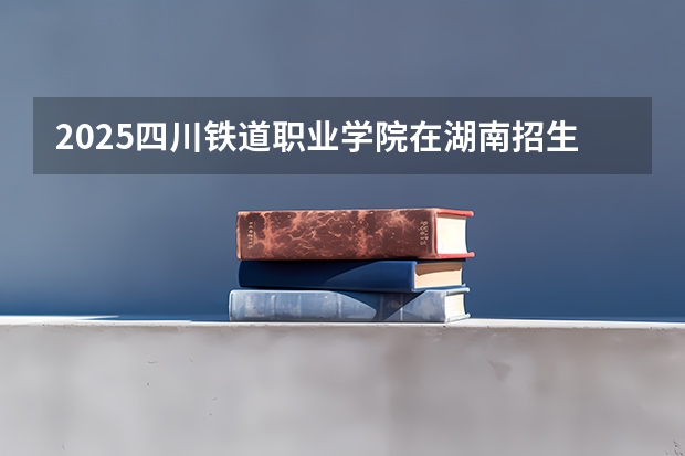 2025四川铁道职业学院在湖南招生计划一览表