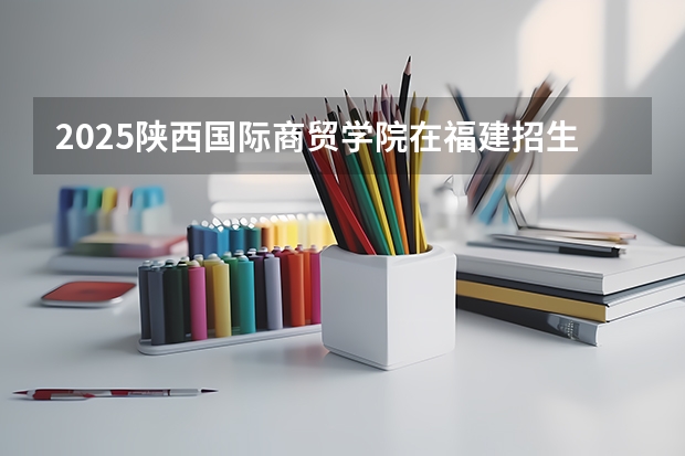 2025陕西国际商贸学院在福建招生计划一览表