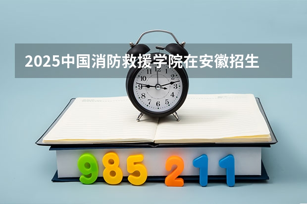 2025中国消防救援学院在安徽招生计划一览表