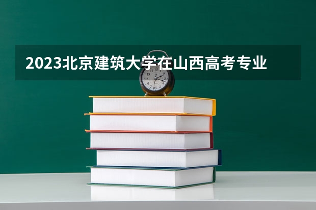 2023北京建筑大学在山西高考专业招生计划多少人(历年招生计划)