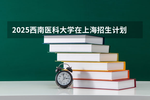 2025西南医科大学在上海招生计划一览表