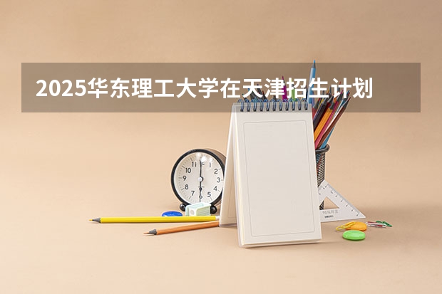 2025华东理工大学在天津招生计划一览表