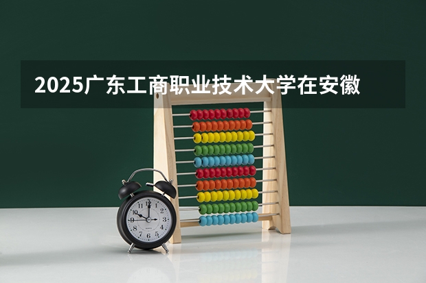 2025广东工商职业技术大学在安徽招生计划一览表