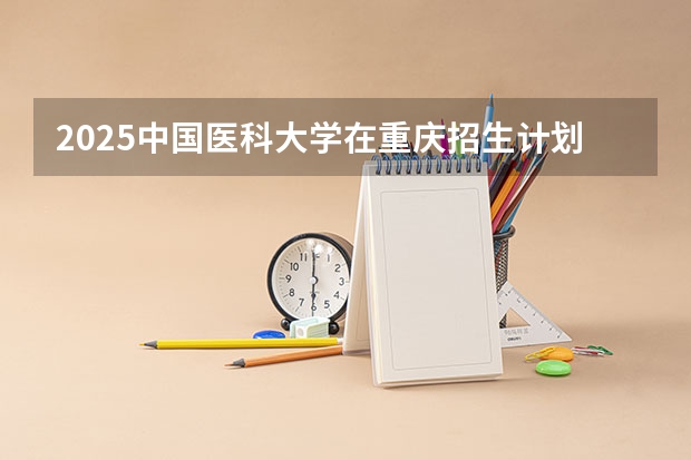 2025中国医科大学在重庆招生计划一览表