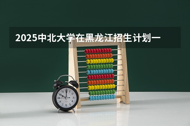2025中北大学在黑龙江招生计划一览表