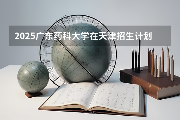 2025广东药科大学在天津招生计划一览表