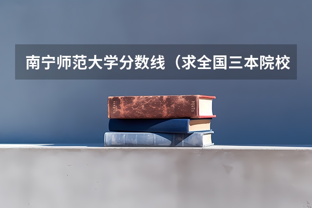 南宁师范大学分数线(求全国三本院校分数线)