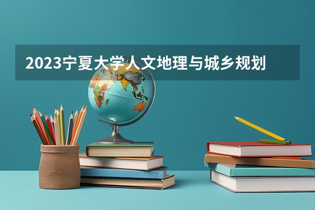2023宁夏大学人文地理与城乡规划专业分数线是多少(历年分数线汇总)