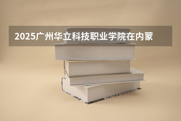 2025广州华立科技职业学院在内蒙古招生计划一览表