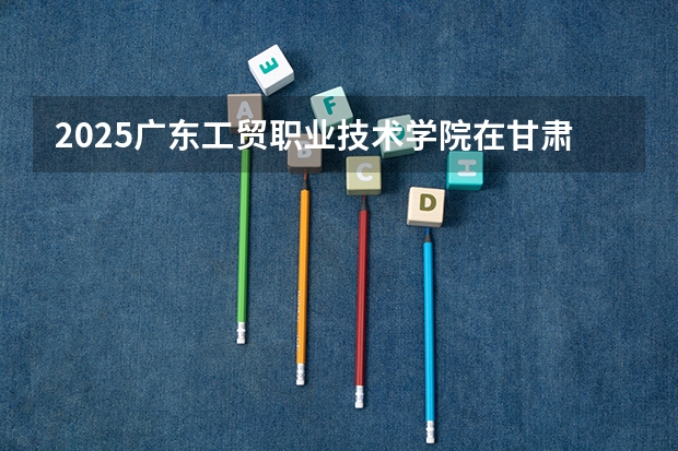 2025广东工贸职业技术学院在甘肃招生计划一览表