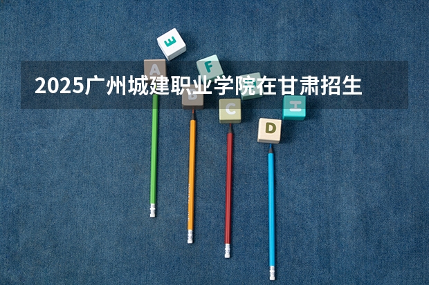 2025广州城建职业学院在甘肃招生计划一览表