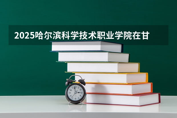2025哈尔滨科学技术职业学院在甘肃招生计划一览表