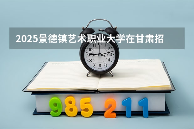 2025景德镇艺术职业大学在甘肃招生计划一览表