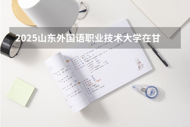 2025山东外国语职业技术大学在甘肃招生计划一览表