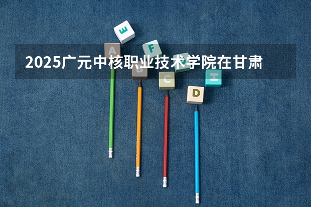 2025广元中核职业技术学院在甘肃招生计划一览表