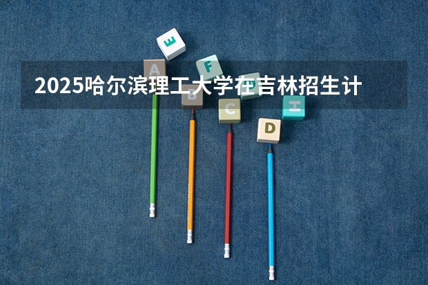 2025哈尔滨理工大学在吉林招生计划一览表