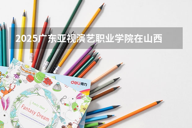 2025广东亚视演艺职业学院在山西招生计划一览表
