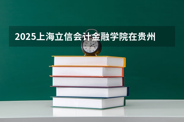 2025上海立信会计金融学院在贵州招生计划一览表