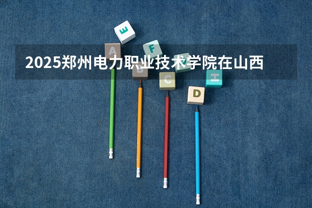 2025郑州电力职业技术学院在山西招生计划一览表
