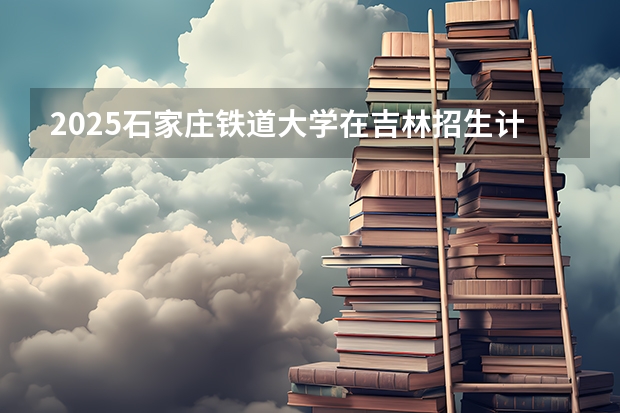 2025石家庄铁道大学在吉林招生计划一览表