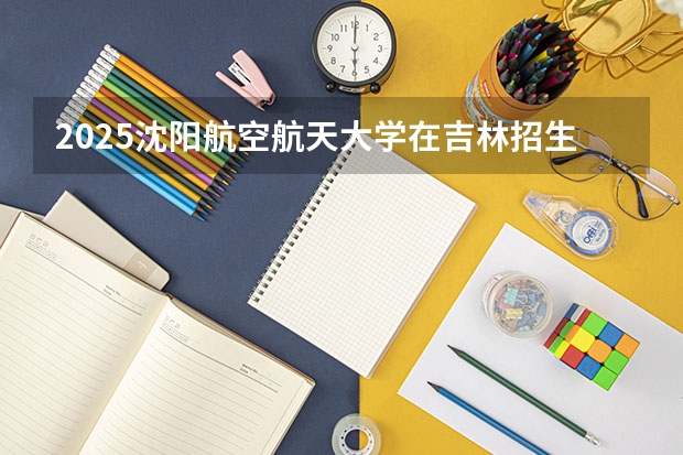 2025沈阳航空航天大学在吉林招生计划一览表