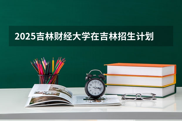 2025吉林财经大学在吉林招生计划一览表
