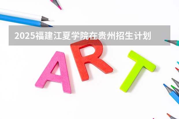 2025福建江夏学院在贵州招生计划一览表
