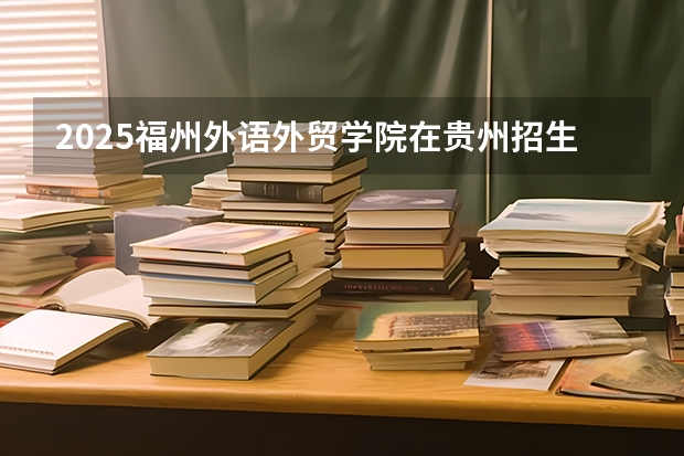 2025福州外语外贸学院在贵州招生计划一览表