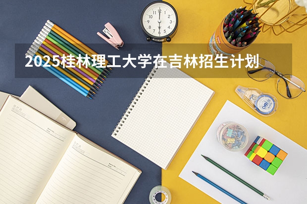 2025桂林理工大学在吉林招生计划一览表