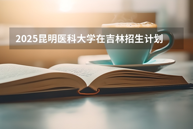 2025昆明医科大学在吉林招生计划一览表