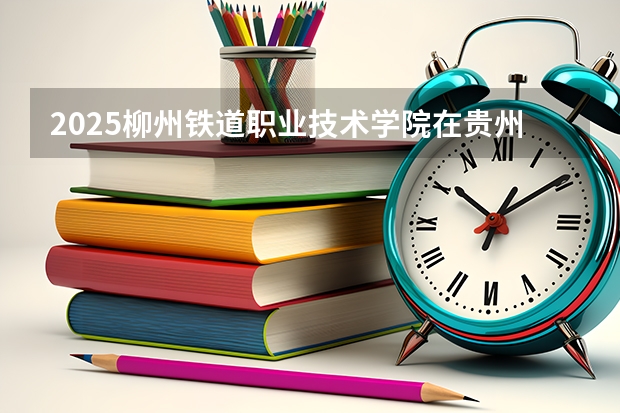 2025柳州铁道职业技术学院在贵州招生计划一览表
