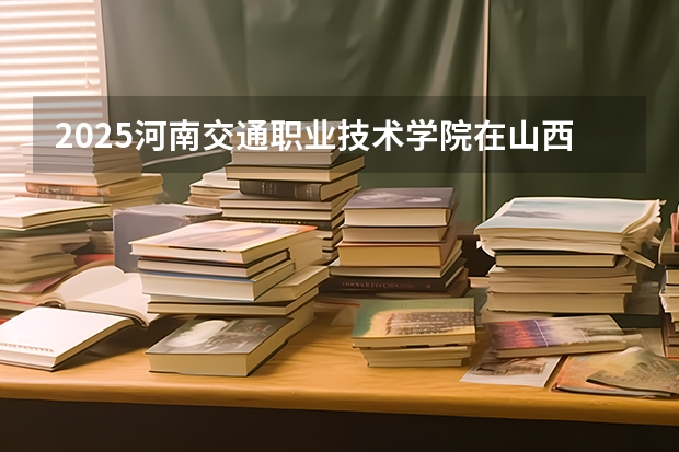 2025河南交通职业技术学院在山西招生计划一览表