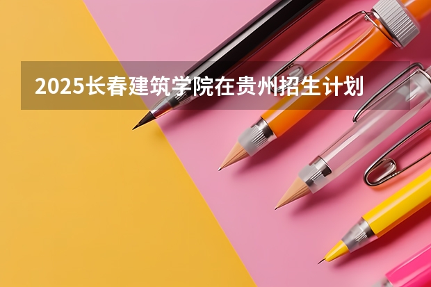2025长春建筑学院在贵州招生计划一览表