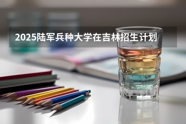 2025陆军兵种大学在吉林招生计划一览表