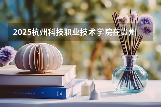 2025杭州科技职业技术学院在贵州招生计划一览表