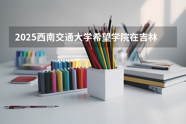 2025西南交通大学希望学院在吉林招生计划一览表