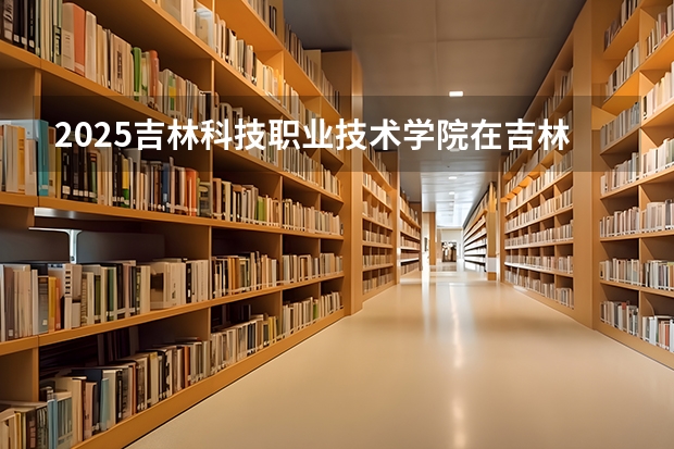 2025吉林科技职业技术学院在吉林招生计划一览表