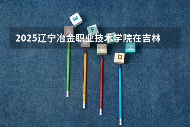 2025辽宁冶金职业技术学院在吉林招生计划一览表
