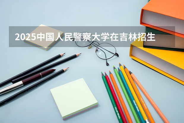 2025中国人民警察大学在吉林招生计划一览表
