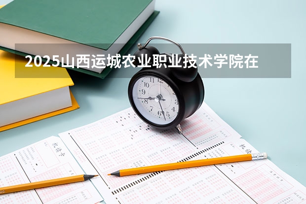 2025山西运城农业职业技术学院在山西招生计划一览表