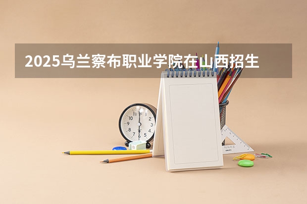 2025乌兰察布职业学院在山西招生计划一览表