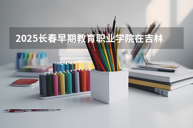2025长春早期教育职业学院在吉林招生计划一览表