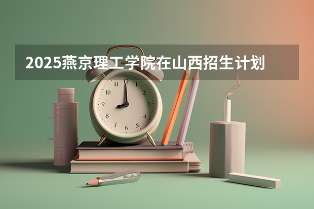 2025燕京理工学院在山西招生计划一览表