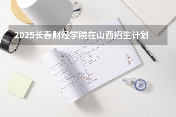 2025长春财经学院在山西招生计划一览表