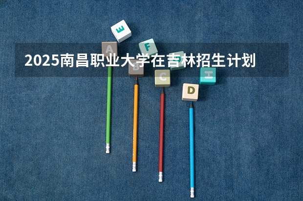 2025南昌职业大学在吉林招生计划一览表