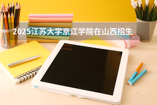 2025江苏大学京江学院在山西招生计划一览表